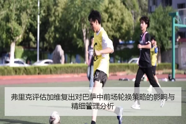 弗里克评估加维复出对巴萨中前场轮换策略的影响与精细管理分析